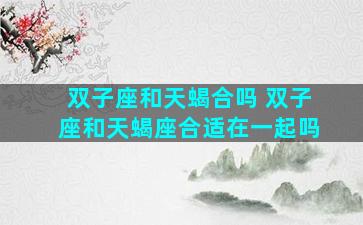 双子座和天蝎合吗 双子座和天蝎座合适在一起吗